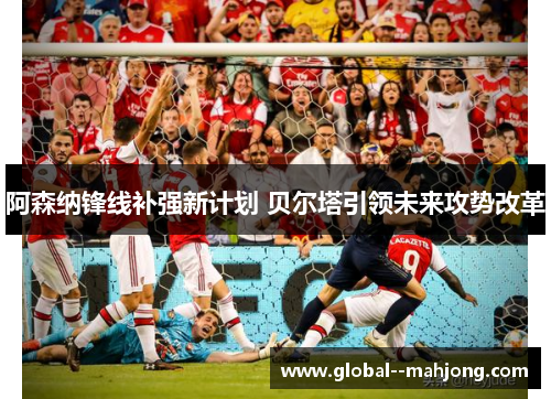 阿森纳锋线补强新计划 贝尔塔引领未来攻势改革