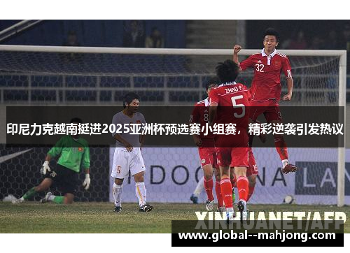 印尼力克越南挺进2025亚洲杯预选赛小组赛，精彩逆袭引发热议