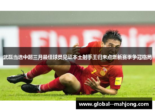 武磊当选中超三月最佳球员见证本土射手王归来点燃新赛季争冠格局