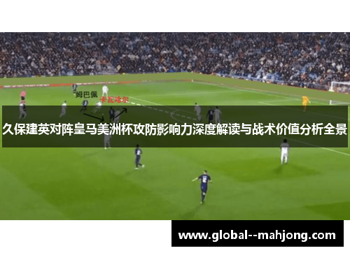 久保建英对阵皇马美洲杯攻防影响力深度解读与战术价值分析全景 久保建英对阵皇马美洲杯攻防影响力深度解读与战术价值分析全景