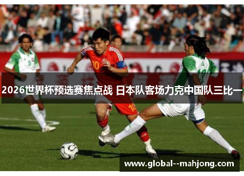 2026世界杯预选赛焦点战 日本队客场力克中国队三比一 2026世界杯预选赛焦点战 日本队客场力克中国队三比一